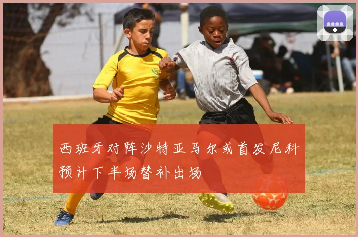 西班牙对阵沙特亚马尔或首发尼科预计下半场替补出场