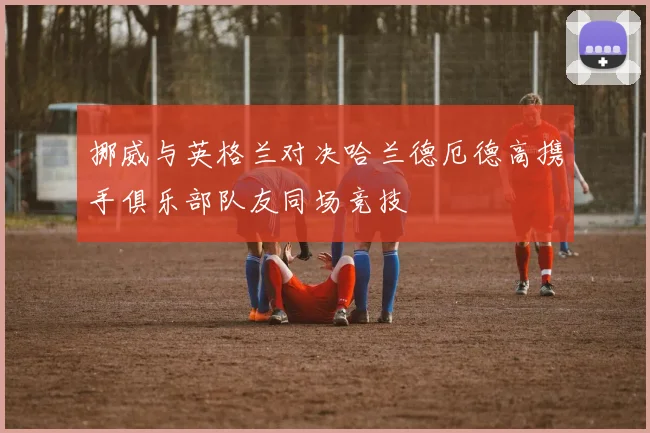 挪威与英格兰对决哈兰德厄德高携手俱乐部队友同场竞技