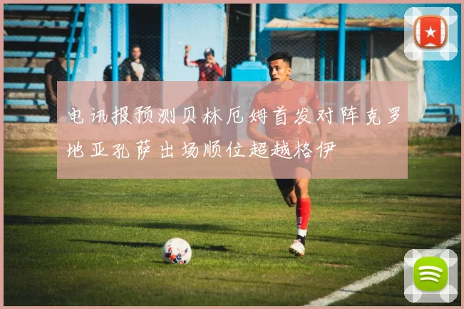 电讯报预测贝林厄姆首发对阵克罗地亚孔萨出场顺位超越格伊