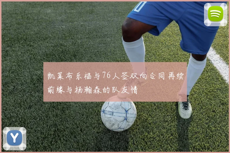 凯莱布乐福与76人签双向合同再续前缘与杨瀚森的队友情