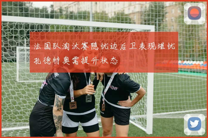 法国队淘汰赛隐忧边后卫表现堪忧孔德特奥需提升状态