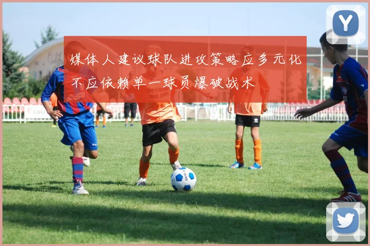 媒体人建议球队进攻策略应多元化不应依赖单一球员爆破战术