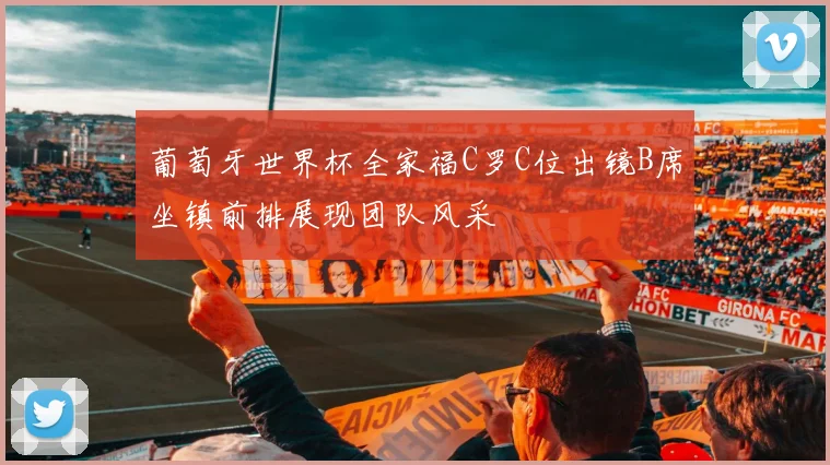 葡萄牙世界杯全家福C罗C位出镜B席坐镇前排展现团队风采