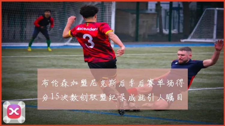 布伦森加盟尼克斯后季后赛单场得分15次数创联盟纪录成就引人瞩目