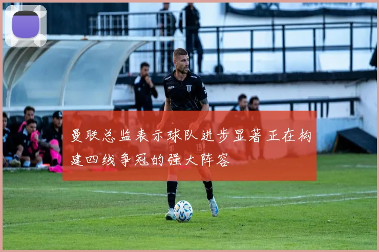 曼联总监表示球队进步显著正在构建四线争冠的强大阵容
