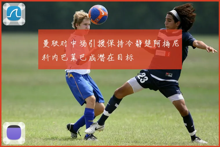 曼联对中场引援保持冷静楚阿梅尼科内巴莱巴成潜在目标