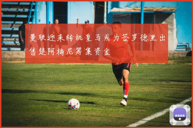 曼联迎来转机皇马或为签罗德里出售楚阿梅尼筹集资金