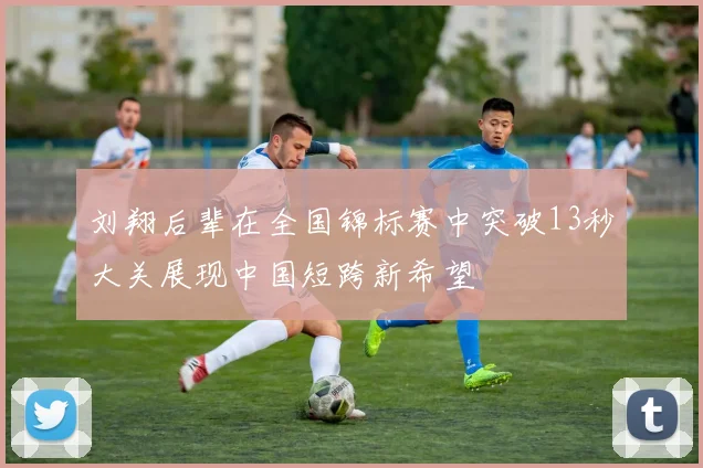 刘翔后辈在全国锦标赛中突破13秒大关展现中国短跨新希望