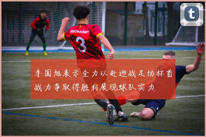李国旭表示全力以赴迎战足协杯首战力争取得胜利展现球队实力