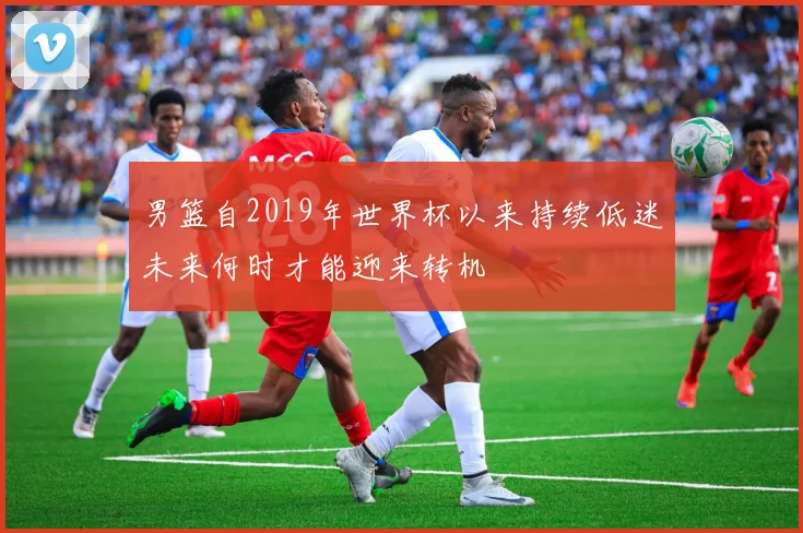 男篮自2019年世界杯以来持续低迷未来何时才能迎来转机