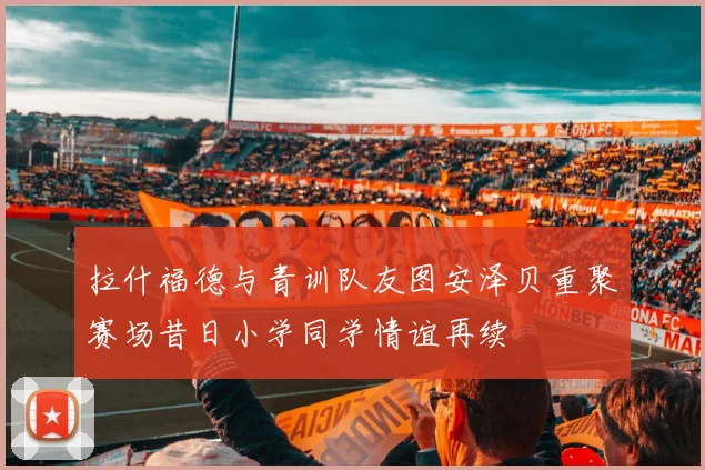 拉什福德与青训队友图安泽贝重聚赛场昔日小学同学情谊再续