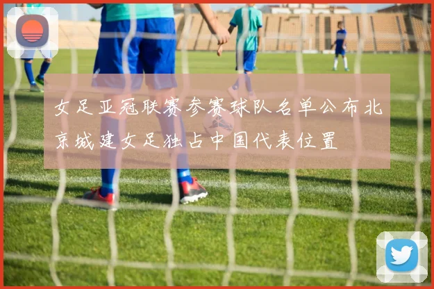 女足亚冠联赛参赛球队名单公布北京城建女足独占中国代表位置