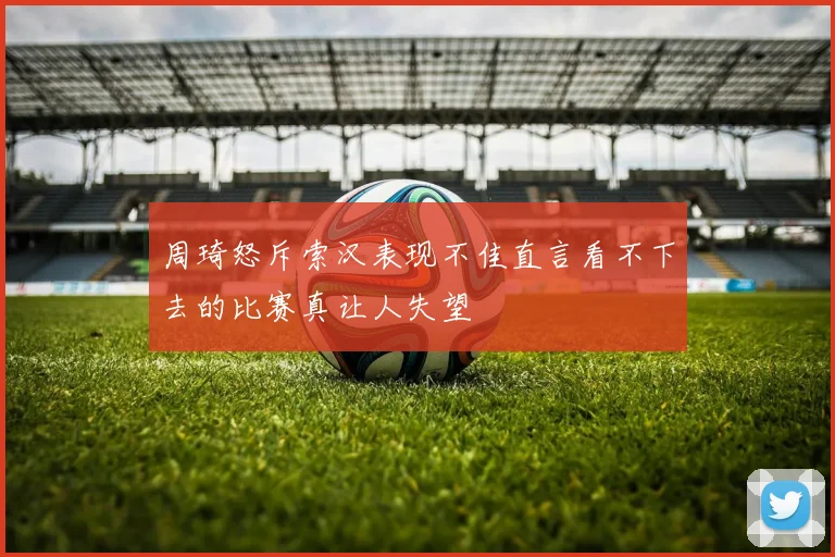 周琦怒斥索汉表现不佳直言看不下去的比赛真让人失望