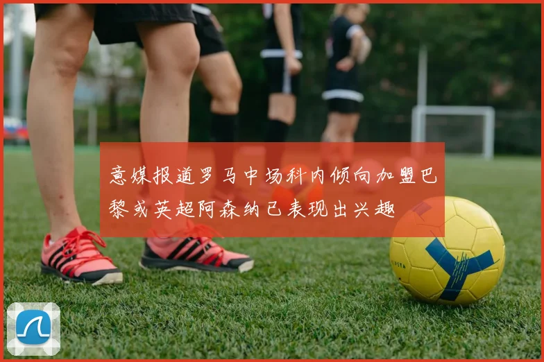 意媒报道罗马中场科内倾向加盟巴黎或英超阿森纳已表现出兴趣